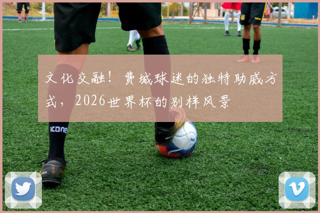 文化交融！费城球迷的独特助威方式，2026世界杯的别样风景