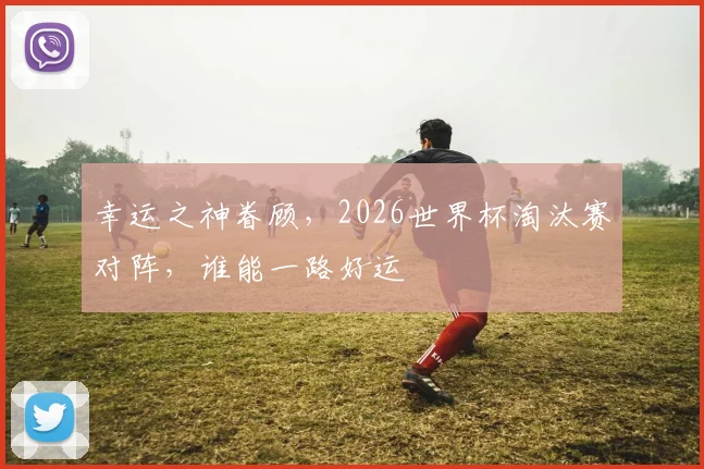 幸运之神眷顾，2026世界杯淘汰赛对阵，谁能一路好运