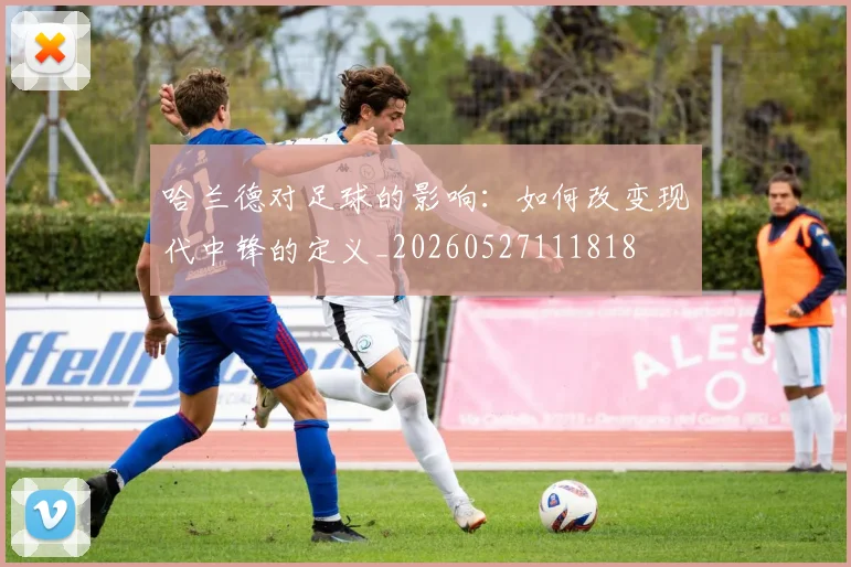哈兰德对足球的影响：如何改变现代中锋的定义_20260527111818