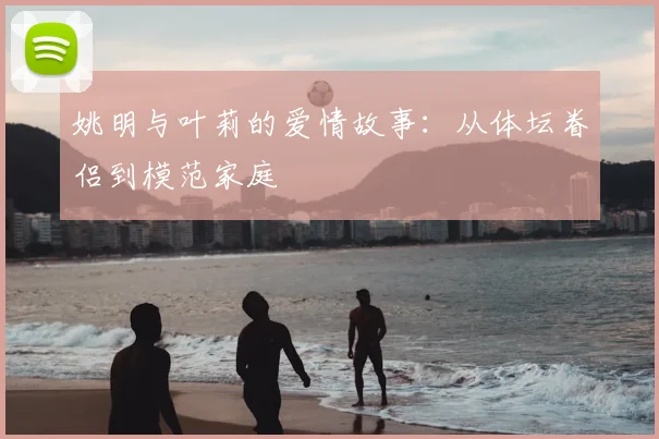 姚明与叶莉的爱情故事：从体坛眷侣到模范家庭