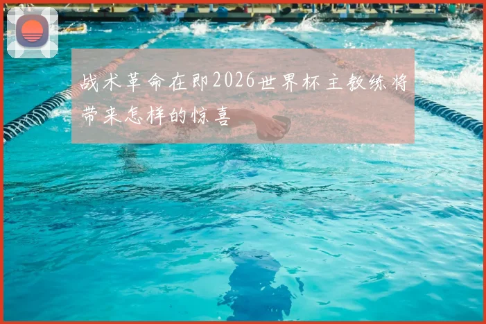 战术革命在即2026世界杯主教练将带来怎样的惊喜