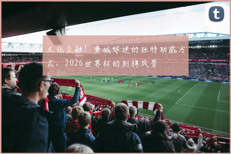 文化交融!费城球迷的独特助威方式,2026世界杯的别样风景