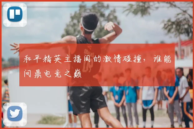 和平精英主播间的激情碰撞,谁能问鼎电竞之巅