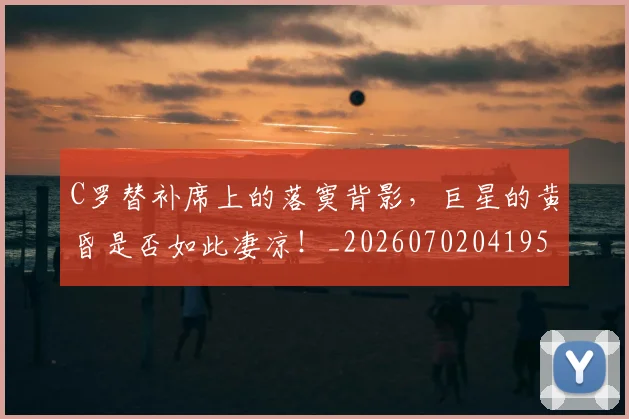 C罗替补席上的落寞背影，巨星的黄昏是否如此凄凉！_20260702041950