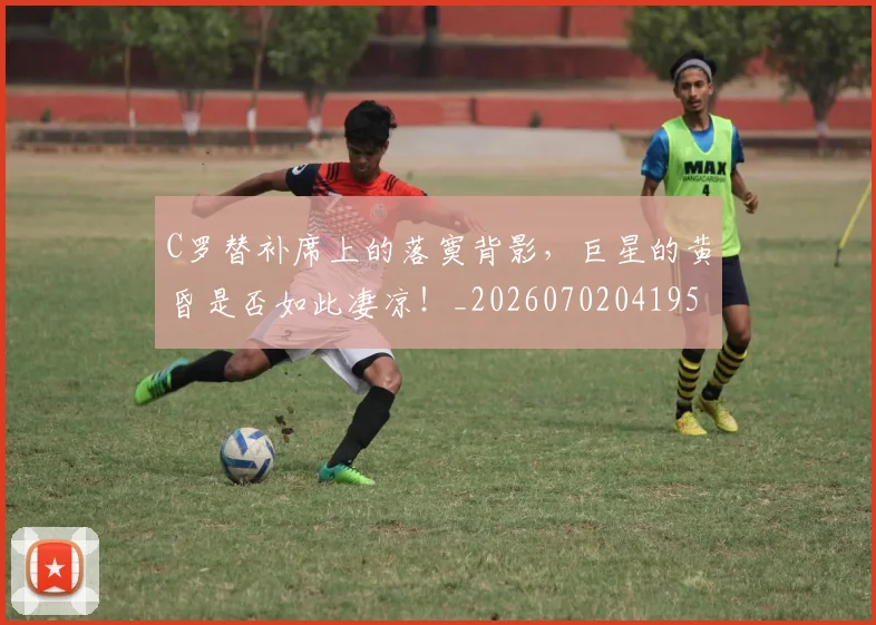 C罗替补席上的落寞背影，巨星的黄昏是否如此凄凉！_20260702041950